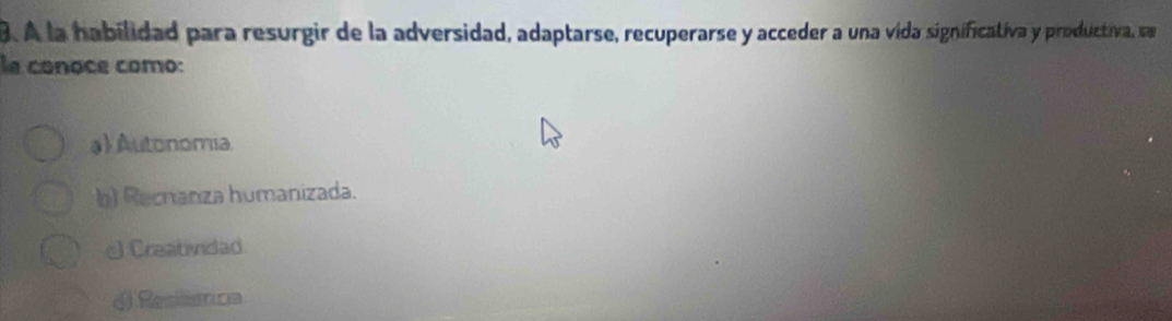 A la habilidad para resurgir de la adversidad, adaptarse, recuperarse y acceder a una vida significativa y productiva, se
le conoce como:
a) Autonomia
b) Recrianza humanizada.
Creatividad
() Resiiancia