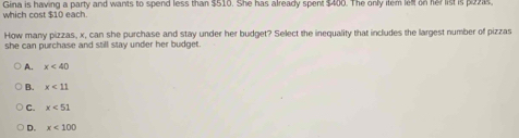 which cost $10 each. Gina is having a party and wants to spend less than $510. She has already spent $400. The only item left on her list is pazis
How many pizzas, x, can she purchase and stay under her budget? Select the inequality that includes the largest number of pizzas
she can purchase and still stay under her budget.
A. x<40</tex>
B. x<11</tex>
C. x<51</tex>
D. x<100</tex>