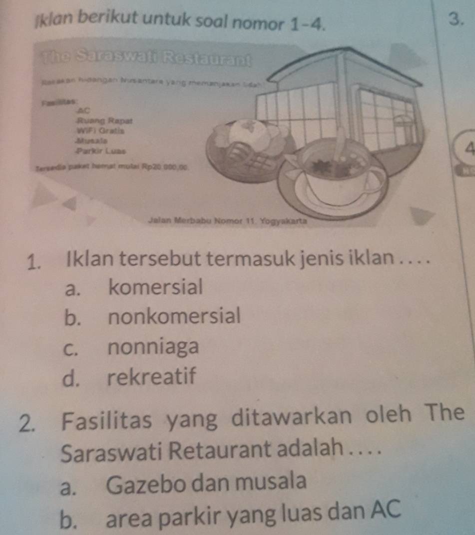 klan berikut untuk soal nomor 1-4.
3.
4
1. Iklan tersebut termasuk jenis iklan . . . .
a. komersial
b. nonkomersial
c. nonniaga
d. rekreatif
2. Fasilitas yang ditawarkan oleh The
Saraswati Retaurant adalah . . . .
a. Gazebo dan musala
b. area parkir yang luas dan AC