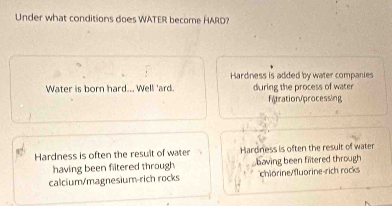 Under what conditions does WATER become HARD?
Hardness is added by water companies
Water is born hard... Well 'ard. during the process of water
filtration/processing
Hardness is often the result of water Hardness is often the result of water
having been filtered through baving been filtered through
calcium/magnesium-rich rocks chlorine/fluorine-rich rocks