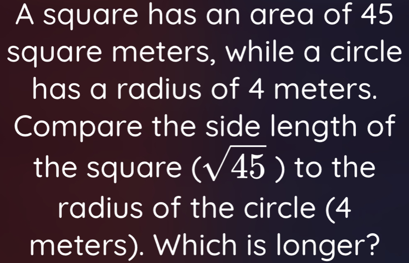 A square has an area of 45
square meters, while a circle 
has a radius of 4 meters. 
Compare the side length of 
the square (sqrt(45)) to the 
radius of the circle (4
meters). Which is longer?