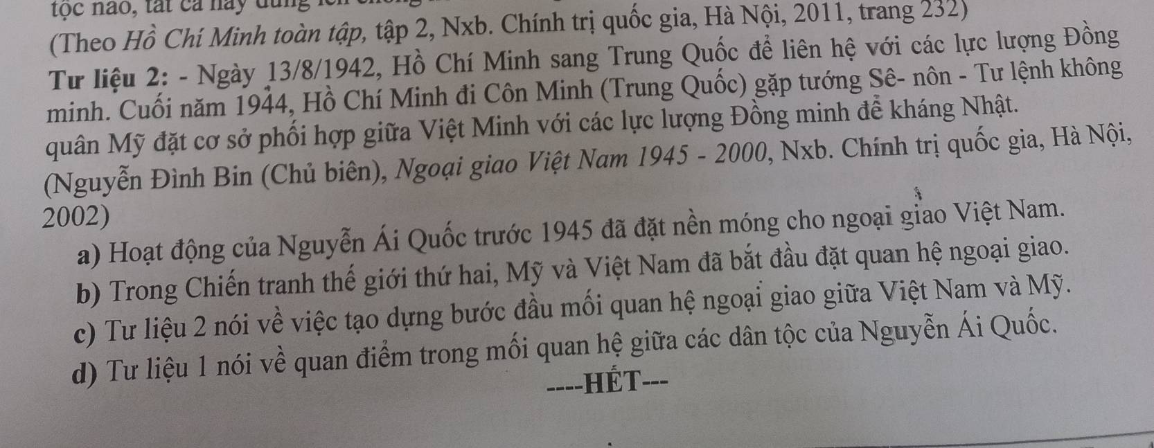 tộc nào, tát cả nay dang 
(Theo Hồ Chí Minh toàn tập, tập 2, Nxb. Chính trị quốc gia, Hà Nội, 2011, trang 232) 
Từ liệu 2: - Ngày 13/8/1942, Hồ Chí Minh sang Trung Quốc để liên hệ với các lực lượng Đồng 
minh. Cuối năm 1944, Hồ Chí Minh đi Côn Minh (Trung Quốc) gặp tướng Sê- nôn - Tư lệnh không 
quân Mỹ đặt cơ sở phối hợp giữa Việt Minh với các lực lượng Đồng minh để kháng Nhật. 
(Nguyễn Đình Bin (Chủ biên), Ngoại giao Việt Nam 1945 - 2000, Nxb. Chính trị quốc gia, Hà Nội,
2002) 
a) Hoạt động của Nguyễn Ái Quốc trước 1945 đã đặt nền móng cho ngoại giao Việt Nam. 
b) Trong Chiến tranh thế giới thứ hai, Mỹ và Việt Nam đã bắt đầu đặt quan hệ ngoại giao. 
c) Tư liệu 2 nói về việc tạo dựng bước đầu mối quan hệ ngoại giao giữa Việt Nam và Mỹ. 
d) Tư liệu 1 nói về quan điểm trong mối quan hệ giữa các dân tộc của Nguyễn Ái Quốc. 
----HÉT---