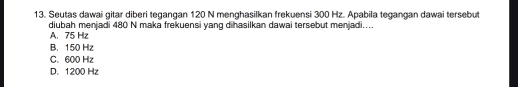 Seutas dawai gitar diberi tegangan 120 N menghasilkan frekuensi 300 Hz. Apabila tegangan dawai tersebut
diubah menjadi 480 N maka frekuensi yang dihasilkan dawai tersebut menjadi....
A. 75 Hz
B. 150 Hz
C. 600 Hz
D. 1200 Hz