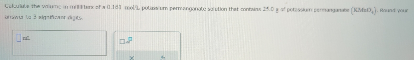 Calculate the volume in milliliters of a 0.161 mol/L potassium permanganate solution that contains 25.0 g of potassium permanganate (KMnO_4). Round your 
answer to 3 significant digits.
ml
□ * 10^□
X
5