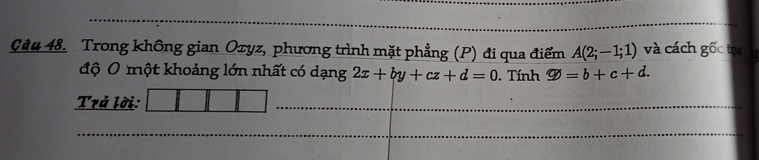 Trong không gian Oxyz, phương trình mặt phẳng (P) đi qua điểm A(2;-1;1) và cách gốc tọa 
độ 0 một khoảng lớn nhất có dạng 2x+by+cz+d=0. Tính varnothing =b+c+d. 
Trả lời: 
_ 
_ 
_ 
_