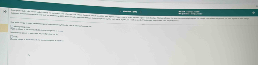 This tesE: 13 point(s) possible This question: t point(s) possible 
Solar (photovoltai) es cover olih rcte o erie ir i er e o r e e r r e 
Suppose a 1-square-meter panel of solar cells has an efficiency of 60% and recelves the equivalent of 4 hours of drect sundgld par day Hoe muck seengs in indles, can it produce each day ? What average power, is watts, does the panel produce? 
How much energy, in joulles, can the sollar panel produce each day? Give the value in millions of joules per day
million joules per day
Cype an integer or decimal rounded to two decimal places as needed ! 
What average power, in wailts, does the panel produce in a day? 
walts 
(Type an integer or decimal rounded to one decimal place as needed