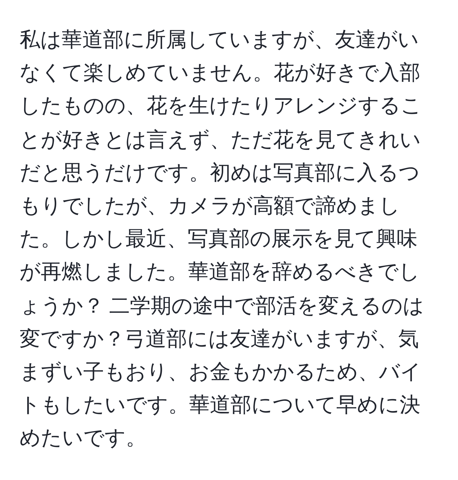 私は華道部に所属していますが、友達がいなくて楽しめていません。花が好きで入部したものの、花を生けたりアレンジすることが好きとは言えず、ただ花を見てきれいだと思うだけです。初めは写真部に入るつもりでしたが、カメラが高額で諦めました。しかし最近、写真部の展示を見て興味が再燃しました。華道部を辞めるべきでしょうか？ 二学期の途中で部活を変えるのは変ですか？弓道部には友達がいますが、気まずい子もおり、お金もかかるため、バイトもしたいです。華道部について早めに決めたいです。