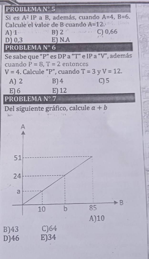 PROBLEMA N° 5
Si es A^2IP a B, además, cuando A=4, B=6. 
Calcule el valor de B cuando A=12.
A) 1 B) 2 C) 0,66
D) 0,3 E) N.A
PROBLEMA N° 6
Se sabe que “ P ” es DP a “ T ” e IP a “ V ”, además
cuando P=8, T=2 entonces
V=4. Calcule “ P ”, cuando T=3 y V=12.
A) 2 B) 4 C) 5
E) 6 E) 12
PROBLEMA N°7
Del siguiente gráfico, calcule a+b
B) 43 C) 64
D) 46 E) 34