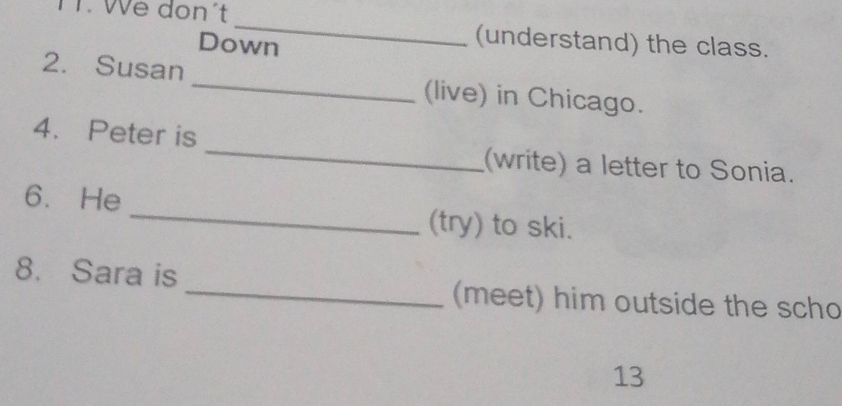 TT. We don´t 
_ 
Down 
(understand) the class. 
2. Susan _(live) in Chicago. 
_ 
4. Peter is 
(write) a letter to Sonia. 
6. He 
_(try) to ski. 
8. Sara is 
_(meet) him outside the scho 
13