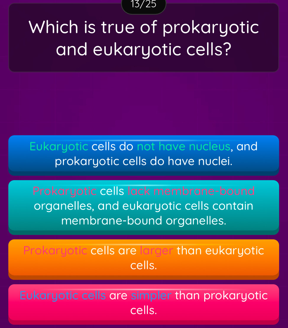 13/25
Which is true of prokaryotic
and eukaryotic cells?
Eukaryotic cells do not have nucleus, and
prokaryotic cells do have nuclei.
Prokary otic cells lack membrane-b bound
organelles, and eukaryotic cells contain
membrane-bound organelles.
Prokaryotic cells are larger than eukaryotic
cells.
Eukaryotic cells are simpler than prokaryotic
cells.