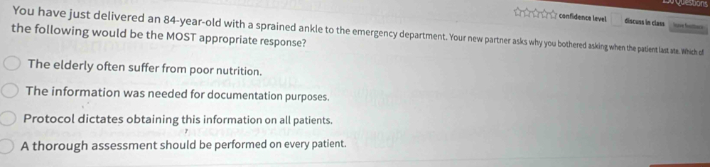 confidence level _  discuss in class Iapie fetbnce
You have just delivered an 84-year-old with a sprained ankle to the emergency department. Your new partner asks why you bothered asking when the patient last ate. Which of
the following would be the MOST appropriate response?
The elderly often suffer from poor nutrition.
The information was needed for documentation purposes.
Protocol dictates obtaining this information on all patients.
A thorough assessment should be performed on every patient.