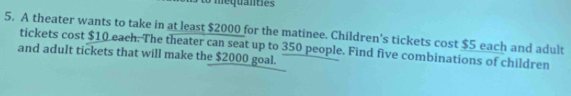 to mequanties 
5. A theater wants to take in at least $2000 for the matinee. Children’s tickets cost $5 each and adult 
tickets cost $10 each. The theater can seat up to 350 people. Find five combinations of children 
and adult tickets that will make the $2000 goal.