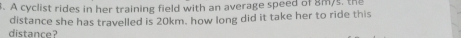 A cyclist rides in her training field with an average speed of 8m/s, the 
distance? distance she has travelled is 20km. how long did it take her to ride this