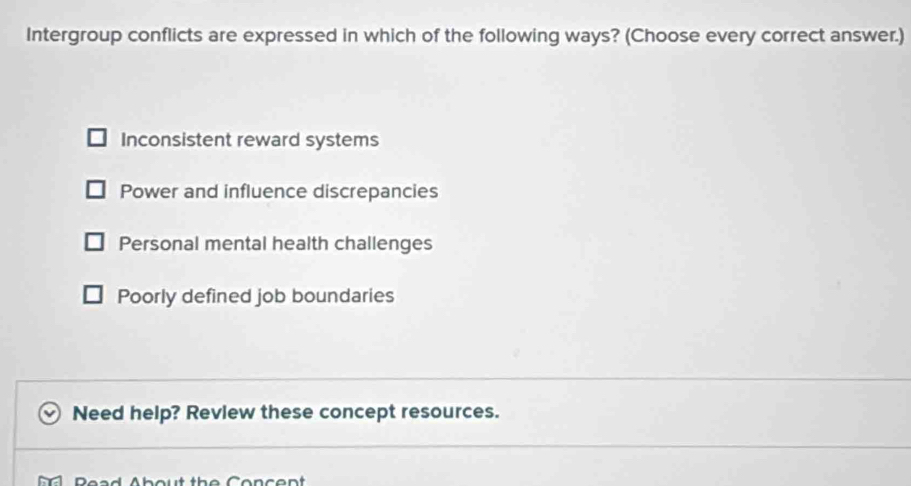 Intergroup conflicts are expressed in which of the following ways? (Choose every correct answer.)
Inconsistent reward systems
Power and influence discrepancies
Personal mental health challenges
Poorly defined job boundaries
Need help? Revlew these concept resources.
Read About the Concent