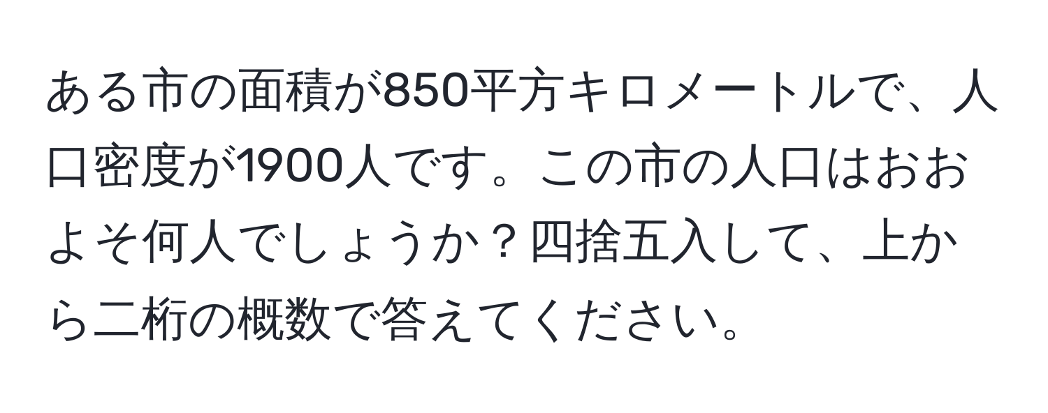 ある市の面積が850平方キロメートルで、人口密度が1900人です。この市の人口はおおよそ何人でしょうか？四捨五入して、上から二桁の概数で答えてください。