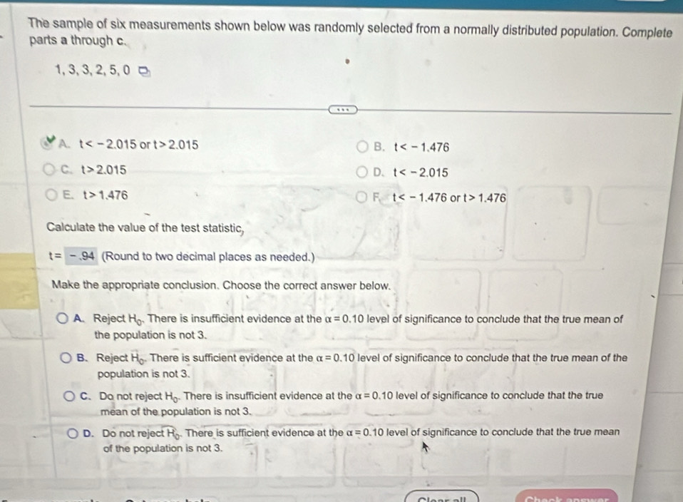 The sample of six measurements shown below was randomly selected from a normally distributed population. Complete
parts a through c.
1, 3, 3, 2, 5, 0
A. t or t>2.015 B. t
C. t>2.015 D. t
E. t>1.476 F, t or t>1.476
Calculate the value of the test statistic,
t=-.94 (Round to two decimal places as needed.)
Make the appropriate conclusion. Choose the correct answer below.
A.Reject H_0. There is insufficient evidence at the alpha =0.10 level of significance to conclude that the true mean of
the population is not 3.
B. Reject overline H_0 There is sufficient evidence at the alpha =0.10 level of significance to conclude that the true mean of the
population is not 3.
C. Do not reject H_0. There is insufficient evidence at the alpha =0.10 level of significance to conclude that the true
mean of the population is not 3.
D. Do not reje widehat tH_0. There is sufficient evidence at the alpha =0.10 level of significance to conclude that the true mean
of the population is not 3.