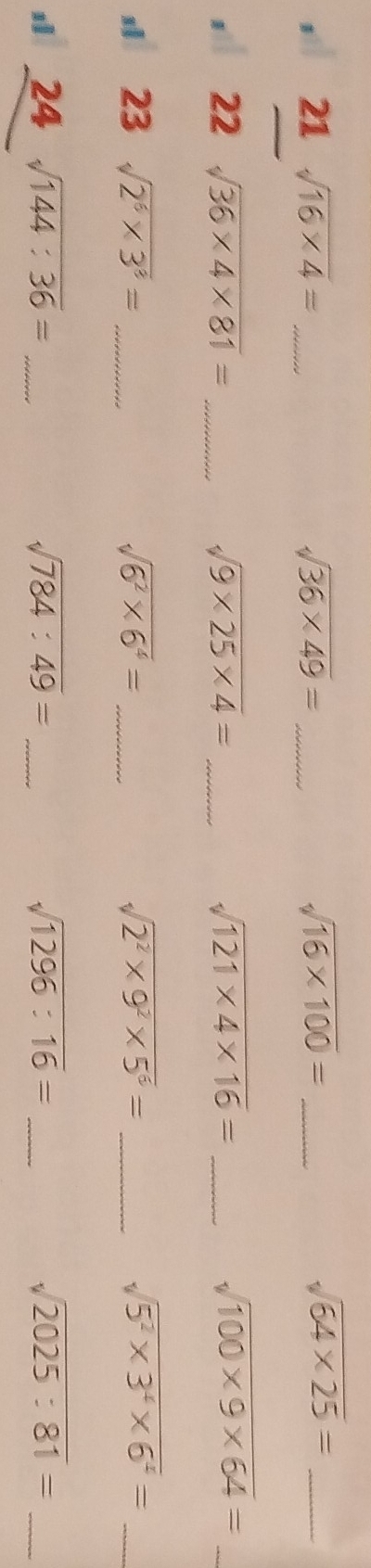 sì 21sqrt(16* 4)= _ sqrt(36* 49)= _ sqrt(16* 100)= _
sqrt(64* 25)= _ 
1 22° sqrt(36* 4* 81)= _ sqrt(9* 25* 4)= _ sqrt(121* 4* 16)= _ sqrt(100* 9* 64)= _
23sqrt(2^6* 3^3)= _
sqrt(6^2* 6^4)= _
sqrt(2^2* 9^2* 5^6)= _
sqrt(5^2* 3^4* 6^4)= _ 
1 24sqrt(144:36)= _ 
_ sqrt(784:49)=
_ sqrt(1296:16)=
sqrt(2025:81)= _