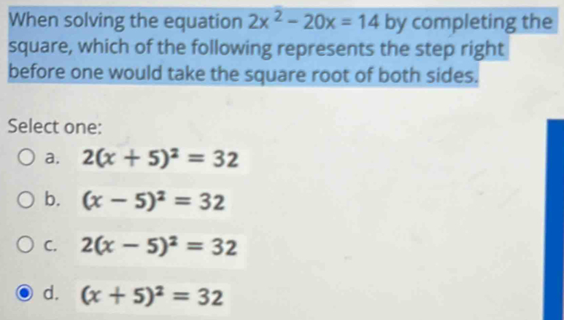 When solving the equation 2x^2-20x=14 by completing the
square, which of the following represents the step right
before one would take the square root of both sides.
Select one:
a. 2(x+5)^2=32
b. (x-5)^2=32
C. 2(x-5)^2=32
d. (x+5)^2=32