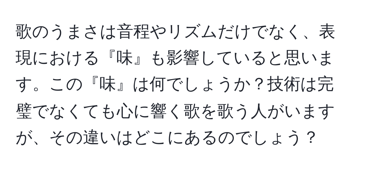 歌のうまさは音程やリズムだけでなく、表現における『味』も影響していると思います。この『味』は何でしょうか？技術は完璧でなくても心に響く歌を歌う人がいますが、その違いはどこにあるのでしょう？