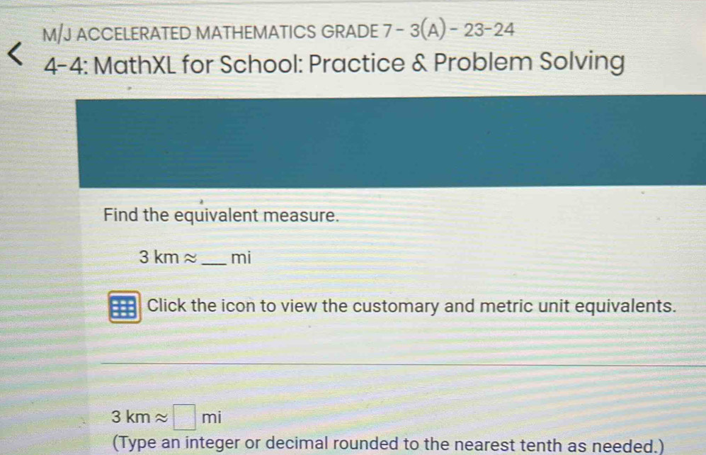 M/J ACCELERATED MATHEMATICS GRADE 7-3(A)-23-24 
wedge 4-4: MathXL for School: Practice & Problem Solving 
Find the equivalent measure.
3kmapprox _mi 
Click the icon to view the customary and metric unit equivalents.
3kmapprox □ mi
(Type an integer or decimal rounded to the nearest tenth as needed.)