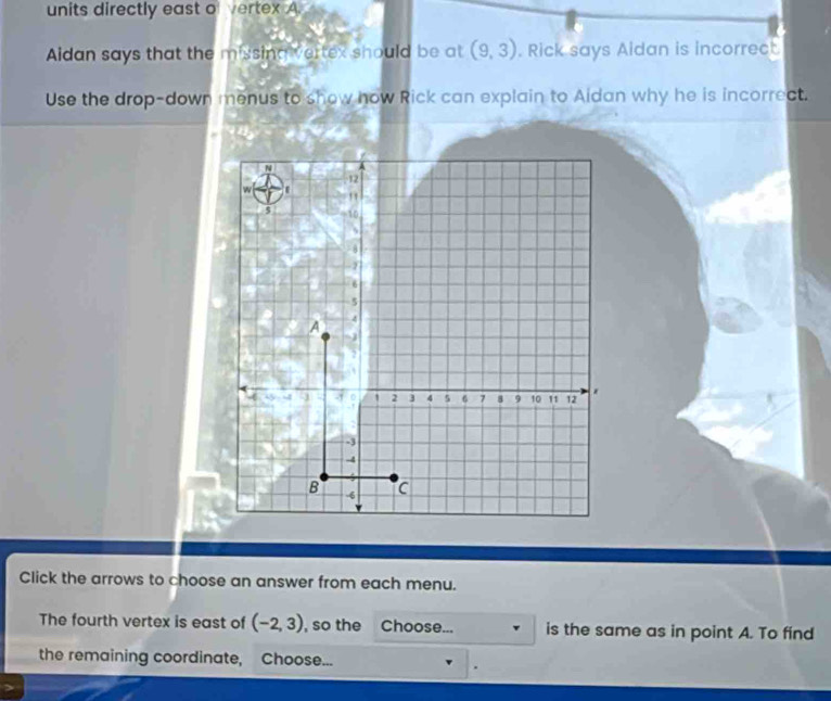 units directly east of vertex A. 
Aidan says that the missing vertex should be at (9,3). Rick says Aidan is incorrect 
Use the drop-down menus to show now Rick can explain to Aidan why he is incorrect. 
Click the arrows to choose an answer from each menu. 
The fourth vertex is east of (-2,3) , so the Choose... is the same as in point A. To find 
the remaining coordinate, Choose...