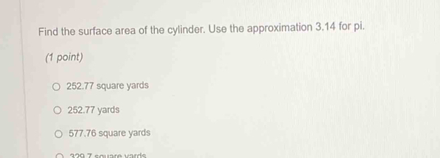 Find the surface area of the cylinder. Use the approximation 3.14 for pi.
(1 point)
252.77 square yards
252.77 yards
577.76 square yards
270 7 square varde