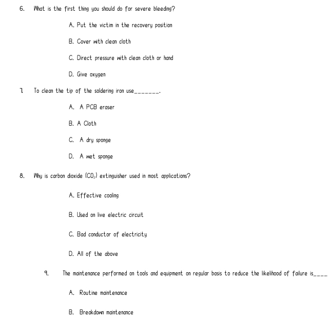 What is the first thing you should do for severe bleeding?
A. Put the victim in the recovery position
B. Cover with clean cloth
C. Direct pressure with clean cloth or hand
D. Give oxygen
7 To clean the tip of the soldering iron use_ .
A. A PCB eraser
B. A Cloth
C. A dry sponge
D. A wet sponge
8. Why is carbon dioxide (CD_2) extinguisher used in most applications?
A. Effective cooling
B. Used on live electric circuit
C. Bad conductor of electricity
D. All of the above
9. The maintenance performed on tools and equipment on regular basis to reduce the likelihood of failure is_
A. Routine maintenance
B. Breakdown maintenance