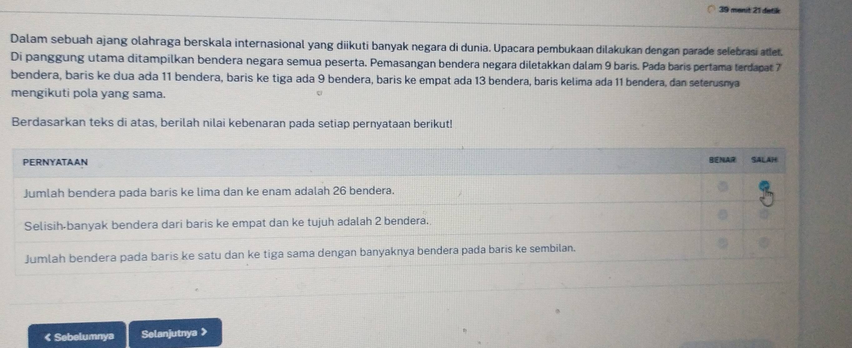 menit 21 detik 
Dalam sebuah ajang olahraga berskala internasional yang diikuti banyak negara di dunia. Upacara pembukaan dilakukan dengan parade selebrasi atlet. 
Di panggung utama ditampilkan bendera negara semua peserta. Pemasangan bendera negara diletakkan dalam 9 baris. Pada baris pertama terdapat 7
bendera, baris ke dua ada 11 bendera, baris ke tiga ada 9 bendera, baris ke empat ada 13 bendera, baris kelima ada 11 bendera, dan seterusnya 
mengikuti pola yang sama. 
Berdasarkan teks di atas, berilah nilai kebenaran pada setiap pernyataan berikut! 
PERNYATAAN BENAR SALAH 
Jumlah bendera pada baris ke lima dan ke enam adalah 26 bendera. 
Selisih-banyak bendera dari baris ke empat dan ke tujuh adalah 2 bendera. 
Jumlah bendera pada baris ke satu dan ke tiga sama dengan banyaknya bendera pada baris ke sembilan. 
< Sebelumnya Selanjutnya >