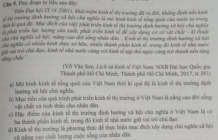 Đọc đoạn tư liệu sau đây:
'Đến Đại hội IX (4-2001), khái niệm kinh tế thị trường đã ra đời, khẳng định nền kinh
tế thị trường định hướng xã hội chủ nghĩa là mô hình kinh tế tổng quát của nước ta trong
khời kì quá độ. Mục đích của việc phát triển kinh tế thị trường định hướng xã hội chủ nghĩa
là phát triển lực lượng sản xuất, phát triển kinh tế để xây dựng cơ sở vật chất - kĩ thuật
của chủ nghĩa xã hội, nâng cao đời sống nhân dân... Kinh tế thị trường định hướng xã hội
chủ nghĩa có nhiều hình thức sở hữu, nhiều thành phần kinh tế, trong đó kinh tế nhà nước
giữ vai trò chủ đạo, kinh tế nhà nước cùng với kinh tế tập thể ngày càng trở thành nền tàng
vững chắc'.
(Võ Văn Sen, Lịch sử kinh tế Việt Nam, NXB Đại học Quốc gia
Thành phố Hồ Chí Minh, Thành phố Hồ Chí Minh, 2017, tr.393)
a) Mô hình kinh tế tổng quát của Việt Nam thời kì quá độ là kinh tế thị trường định
hướng xã hội chủ nghĩa.
b) Mục tiêu của quá trình phát triển kinh tế thị trường ở Việt Nam là nâng cao đời sống
vật chất và tinh thần cho nhân dân.
c) Đặc điểm của kinh tế thị trường định hướng xã hội chủ nghĩa ở Việt Nam là có
ba thành phần kinh tế, trong đó kinh tế nhà nước giữ vai trò chủ đạo.
d) Kinh tế thị trường là phương thức để thực hiện mục đích xây dựng chủ nghĩa xã hội
và nâng cao chất lượng cuộc sống của nhân dân.