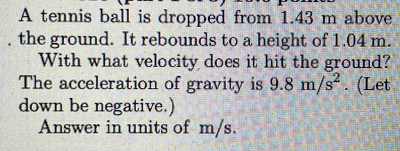 A tennis ball is dropped from 1.43 m above 
, the ground. It rebounds to a height of 1.04 m. 
With what velocity does it hit the ground? 
The acceleration of gravity is 9.8m/s^2. (Let 
down be negative.) 
Answer in units of m/s.