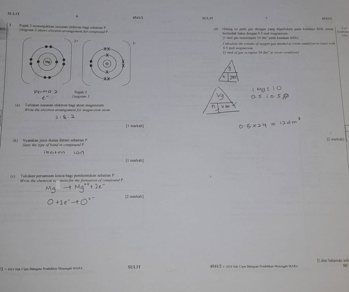 SULIT SULIT 4541/2 
4541/2 7 
3 Rajah 3 menunjukkan susunan clektron bagi sebatian P. (d) Hitung isi padu gas oksigen yang diperlukan pada keadaan bilik untuk Fur 
Examine 
Diagram 3 shows electron arrangement for compound P bertindak balas dengan 0.5 mol magnesium Use 
[ 1 mol gas menempati 24dm^3 pada keadaan bilik] 
2+ 
Calculate the volume of azygen gas needed at room condition to react with
0.5 mol magnestum 
[ 1 mol of gas occupies 24dm^3 at room condition] 
Rajah 3 
Diagram 3 
(a) Tuliskan susunan elektron bagi atom magnesium. 
Write the electron arrangement for magnesium atom. 
_ 
[1 markah] 
(b) Nyatakan jenis ikatan dalam sebatian P [2 markah] 
State the type of bond in compound P. 
_ 
[1 markah] 
(c) Tuliskan persamaan kimia bagi pembentukan sebatian P. 
Write the chemical eqvation for the formation of compound P. 
[2 markah] 
[Lihat halaman seb 
V2 © 2024 Hak Cipta Bahagian Pendidikan Menengah MARA SULIT 4541/2 c: 2024 Hak Cipta Bahagian Pendidikan Menengah MARA SU