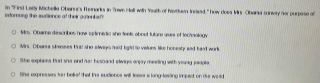 In ''First Lady Michelle Obama's Remarks in Town Hall with Youth of Northern Ireland,'' how does Mrs. Obama convey her purpose of
informing the audience of their potential?
Mrs. Obama describes how optimistic she feels about future uses of technology.
Mrs. Obama stresses that she always held tight to values like honesty and hard work
She explains that she and her husband always enjoy meeting with young people
She expresses her belief that the audience will leave a long-lasting impact on the world.