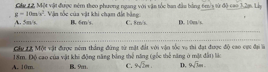 Một vật được ném theo phương ngang với vận tốc ban đầu bằng 6m/s từ độ cao 3,2m. Lấy
g=10m/s^2 F. Vận tốc của vật khi chạm đất bằng:
A. 5m/s. B. 6m/s. C. 8m/s. D. 10m/s.
_
_
Câu 13. Một vật được ném thắng đứng từ mặt đất với vận tốc v₀ thì đạt được độ cao cực đại là
18m. Độ cao của vật khi động năng bằng thế năng (gốc thế năng ở mặt đất) là:
A. 10m. B. 9m.
C. 9sqrt(2)m. D. 9sqrt(3)m.