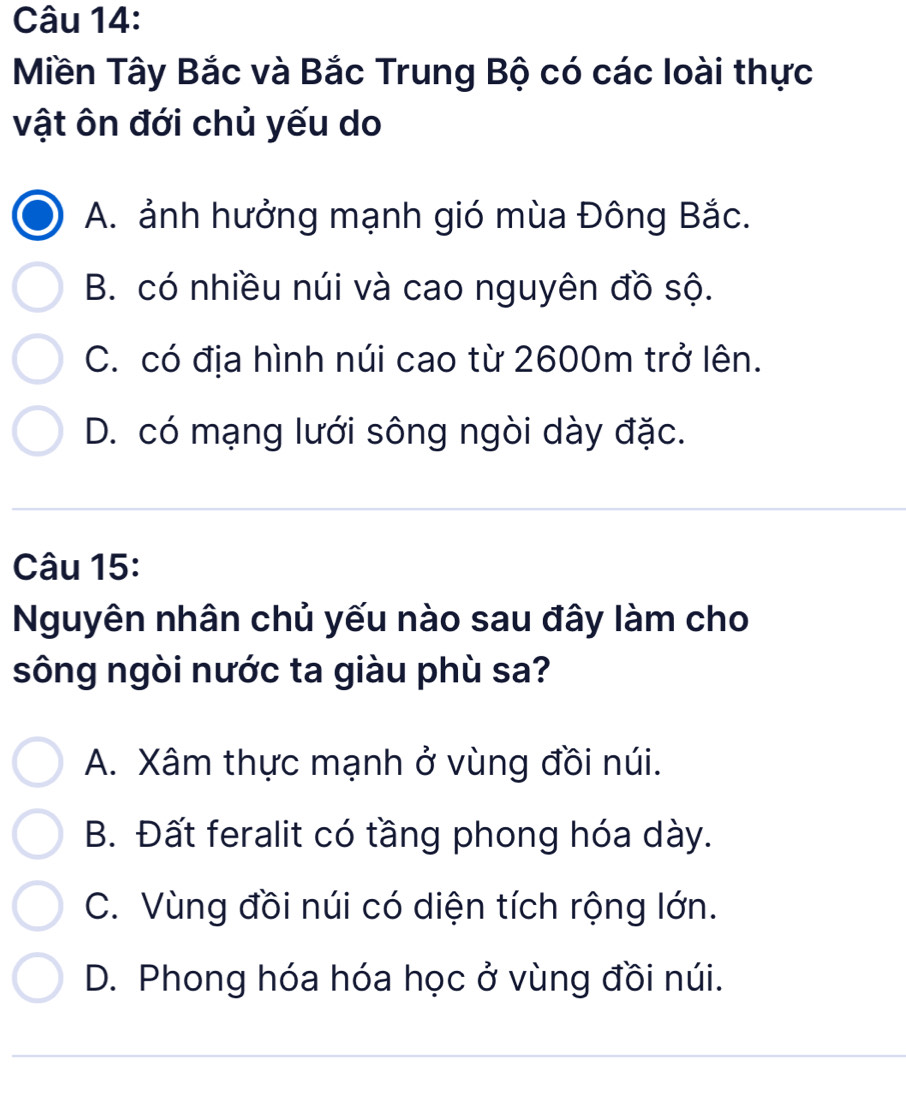 Miền Tây Bắc và Bắc Trung Bộ có các loài thực
vật ôn đới chủ yếu do
A. ảnh hưởng mạnh gió mùa Đông Bắc.
B. có nhiều núi và cao nguyên đồ sộ.
C. có địa hình núi cao từ 2600m trở lên.
D. có mạng lưới sông ngòi dày đặc.
Câu 15:
Nguyên nhân chủ yếu nào sau đây làm cho
sông ngòi nước ta giàu phù sa?
A. Xâm thực mạnh ở vùng đồi núi.
B. Đất feralit có tầng phong hóa dày.
C. Vùng đồi núi có diện tích rộng lớn.
D. Phong hóa hóa học ở vùng đồi núi.