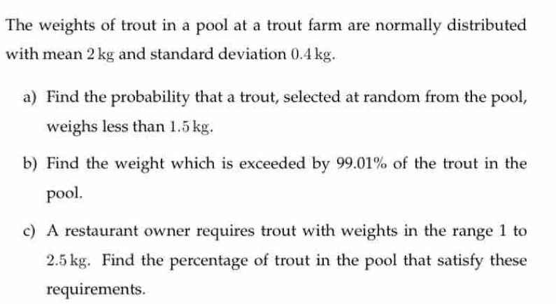 The weights of trout in a pool at a trout farm are normally distributed 
with mean 2 kg and standard deviation 0.4 kg. 
a) Find the probability that a trout, selected at random from the pool, 
weighs less than 1.5 kg. 
b) Find the weight which is exceeded by 99.01% of the trout in the 
pool. 
c) A restaurant owner requires trout with weights in the range 1 to
2.5kg. Find the percentage of trout in the pool that satisfy these 
requirements.