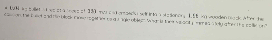 A 0.04 kg bullet is fired at a speed of 320 m/s and embeds itself into a stationary 1.96 kg wooden block. After the 
collision, the bullet and the block move together as a single object. What is their velocity immediately after the collision?