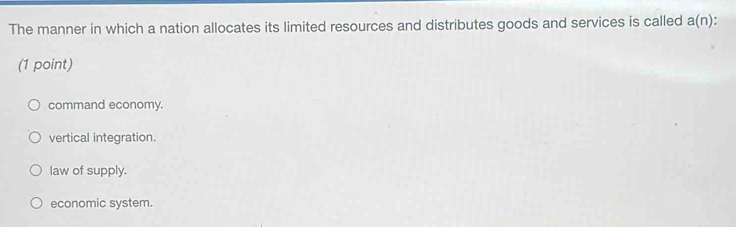 The manner in which a nation allocates its limited resources and distributes goods and services is called a(n)
(1 point)
command economy.
vertical integration.
law of supply.
economic system.