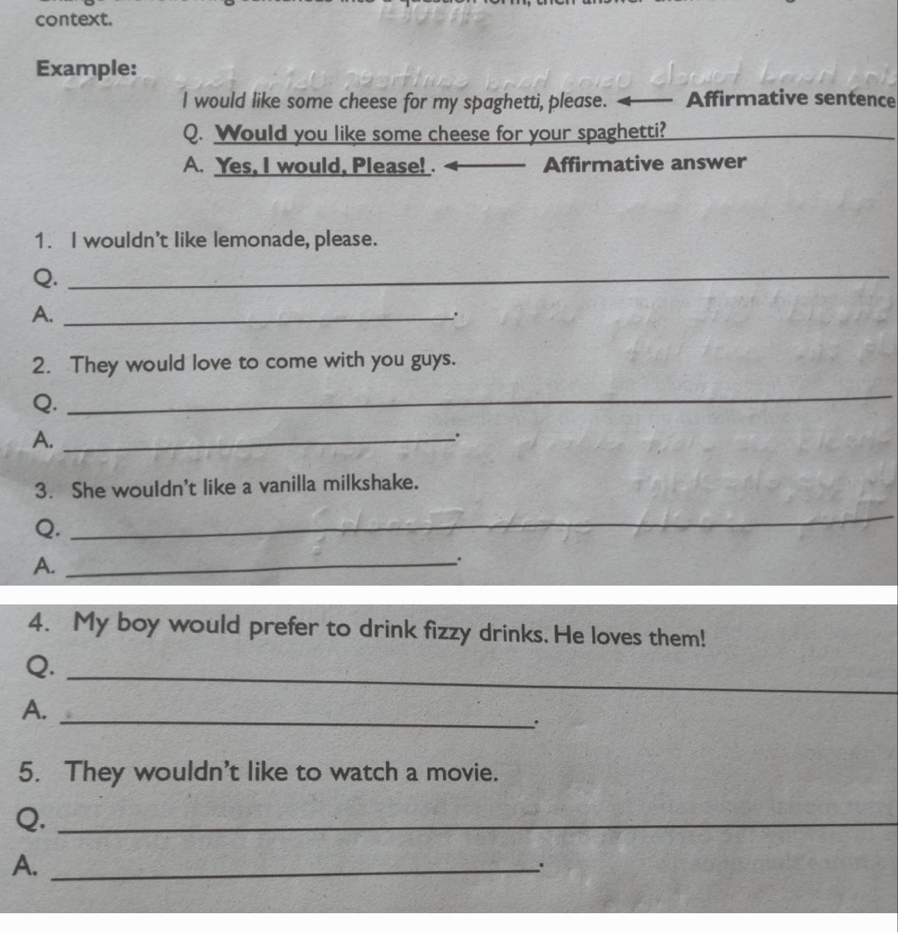 context. 
Example: 
I would like some cheese for my spaghetti, please. Affirmative sentence 
Q. Would you like some cheese for your spaghetti? 
A. Yes, I would, Please! . _Affirmative answer 
1. I wouldn't like lemonade, please. 
Q._ 
A._ 
. 
2. They would love to come with you guys. 
Q. 
_ 
A._ 
. 
3. She wouldn't like a vanilla milkshake. 
Q. 
_ 
A._ 
4. My boy would prefer to drink fizzy drinks. He loves them! 
_ 
Q. 
A._ 
. 
5. They wouldn't like to watch a movie. 
Q._ 
A._