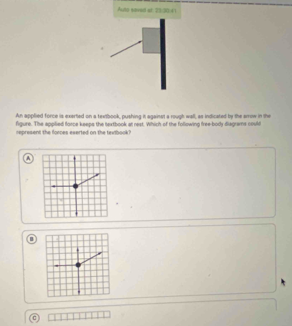 Auto saved at: 23:30:41
An applied force is exerted on a textbook, pushing it against a rough wall, as indicated by the arrow in the
figure. The applied force keeps the textbook at rest. Which of the following free-body diagrams could
represent the forces exerted on the textbook?
a
B
C