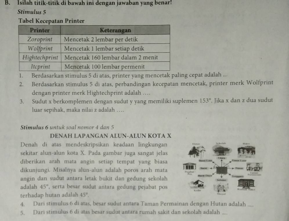 Isilah titik-titik di bawah ini dengan jawaban yang benar! 
Stimulus 5 
Tabel Kecepatan Printer 
1. Berdasarkan stimulus 5 di atas, printer yang mencetak paling cepat adalah ... 
2. Berdasarkan stimulus 5 di atas, perbandingan kecepatan mencetak, printer merk Wolfprint 
dengan printer merk Hightechprint adalah .... 
3. Sudut x berkomplemen dengan sudut y yang memiliki suplemen 153°. Jika x dan z dua sudut 
luar sepihak, maka nilai z adalah … 
Stimulus 6 untuk soal nomor 4 dan 5
DENAH LAPANGAN ALUN-ALUN KOTA X
Denah di atas mendeskripsikan keadaan lingkungan 
sekitar alun-alun kota X. Pada gambar juga sangat jelas 
diberikan arah mata angin setiap tempat yang biasa 
dikunjungi. Misalnya alun-alun adalah poros arah mata 
angin dan sudut antara letak bukit dan gedung sekolah 
adalah 45° , serta besar sudut antara gedung pejabat pos 
terhadap hutan adalah 45°. 
4. Dari stimulus 6 di atas, besar sudut antara Taman Permainan dengan Hutan adalah .... 
5. Dari stimulus 6 di atas besar sudut antara rumah sakit dan sekolah adalah ....