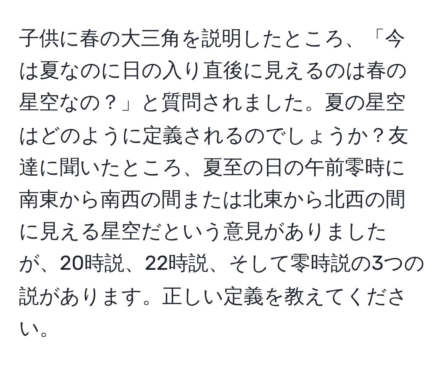 子供に春の大三角を説明したところ、「今は夏なのに日の入り直後に見えるのは春の星空なの？」と質問されました。夏の星空はどのように定義されるのでしょうか？友達に聞いたところ、夏至の日の午前零時に南東から南西の間または北東から北西の間に見える星空だという意見がありましたが、20時説、22時説、そして零時説の3つの説があります。正しい定義を教えてください。