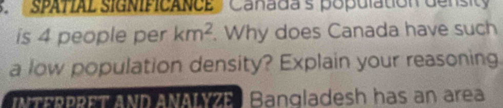 SPATIAL SIGNIFICANCE Canada's population density 
is 4 people per km^2. Why does Canada have such 
a low population density? Explain your reasoning. 
N he AND ANA e Bangladesh has an area