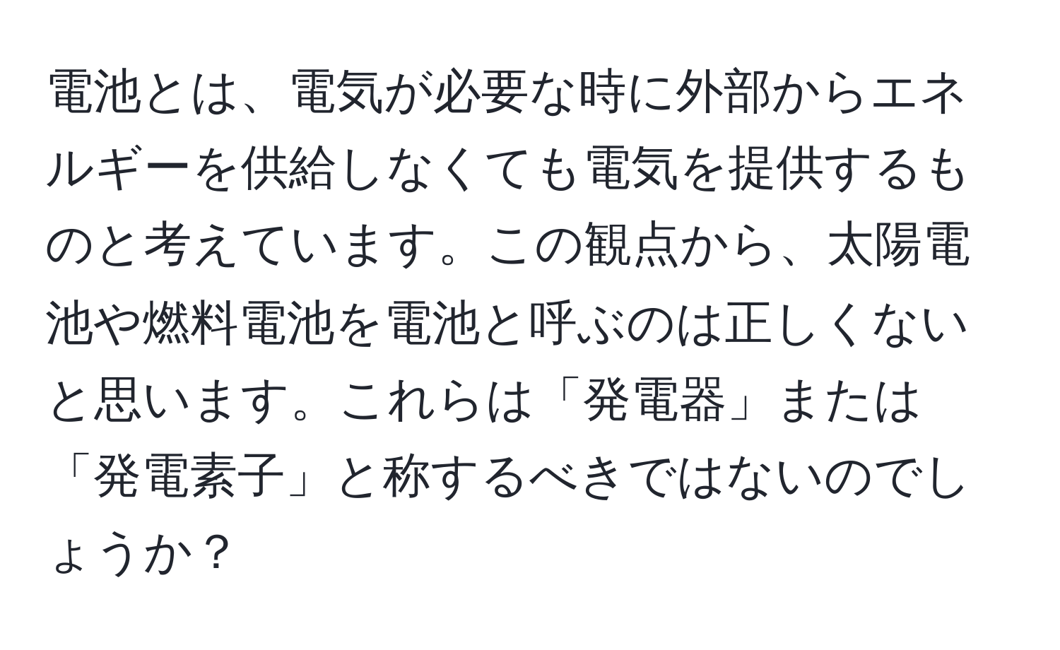 電池とは、電気が必要な時に外部からエネルギーを供給しなくても電気を提供するものと考えています。この観点から、太陽電池や燃料電池を電池と呼ぶのは正しくないと思います。これらは「発電器」または「発電素子」と称するべきではないのでしょうか？