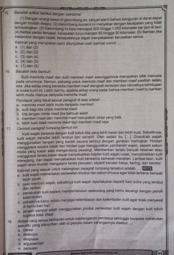 Bacalah artikel berikut dengan saksama!
(1) Dengan energi besar di gelombang air, sangat alami bahwa bangunan di darat dapat
dengan mudah disapu. (2) Gelombang tsunami ini menyebar dengan kecepatan yang tidak
terbayangkan. (3) Gelombang ini bisa mencapai 500 hingga 1.000 kilometer per jam di laut.
(4) Ketika pantai tercapai, kecepatan turun menjadi 50 hingga 30 kilometer. (5) Bahkan jika
melambat dengan cepat, kecepatannya dapat menyebabkan kerusakan serius.
Kalimat yang merupakan opini ditunjukkan oleh kalimat nomor ....
a. (1) dan (2)
b. (2) dan (3)
c. (3) dan (4)
d. (4) dan (5)
e. (1) dan (5)
16. Bacalah teks berikut!
Sulit meminta maaf dan sulit memberi maaf sesungguhnya merupakan sifat manusia
pada umumnya. Namun, peluang untuk meminta maaf dan memberi maaf pastilah selalu
ada. Jika setiap orang bersedia memberi maaf alangkah tenteram dan nikmatnya kehidupan
di muka bumi ini. Lebih dari itu, apabila setiap orang sadar bahwa memberi maaf itu bahkan
lebih mulia nilainya daripada meminta maaf.
Pendapat yang tepat sesuai paragraf di atas adalah ....
a. meminta maaf lebih mulia daripada memberi
b. sulit bagi kita untuk meminta maaf
c. kita jangan minta maaf jika berbuat salah
d. memberi maaf dan meminta maaf merupakan sikap yang baik
e. lebih baik tidak meminta maaf tapi memberi maaf saja
17. Cermati paragraf rumpang berikut ini!
Kulit wajah berbeda dengan kulit tubuh kita yang lebih kasar dan lebih kuat. Sebaliknya,
kulit wajah bersifat lebih lembut dan sensitif. Oleh sebab itu, [...]. Gosoklah wajah
menggunakan tangan yang bersih secara lembut dengan gerakan melingkar. Hindari
menggosok secara kasar dan hindari juga menggunakan pembersih wajah, seperti sabun
muka yang kasar atau mengandung pewangi. Memberikan terlalu banyak tekanan atau
menggosok terlalu kasar dapat menyebabkan kapiler kulit wajah rusak, menyebabkan kulit
meregang, dan dapat menyebabkan kulit berwarna kemerah-merahan. Lambat-laun, kulit
wajah akan mudah mengalami tanda penuaan, seperti kerutan halus, kering, dan kendor.
Kalimat yang sesuai untuk melengkapi paragraf rumpang tersebut adalah ... B ous
a. kulit wajah memerlukan perawatan khusus dan sabun khusus agar tidak terkena dampak
lebih parah
b. saat mencuci wajah, sebaiknya kulit wajah diperlakukan seperti kain sutra yang lembut
dan rentan
c. perlakukan kulit seperti memperlakukan seseorang yang kamu sayangi dengan penuh
kelembutan
d. sebaiknya kamu selalu menjaga kelembapan dan kelembutan kulit agar tidak menyesal
di kemudian hari
e. jangan sampai salah menggunakan produk perawatan kulit wajah dengan kulit tubuh
supaya tidak iritasi
18. Artikel yang isinya bertujuan untuk memengaruhi pembaca sehingga bersedia melakukan
sesuatu yang dianjurkan oleh si penulis dalam karangannya disebut ....
a. narasi
b. deskripsi
c. eksposisi
d. argumentasi
e. persuasi
Bahoso indonesia SMK/MAK Koles XII
A