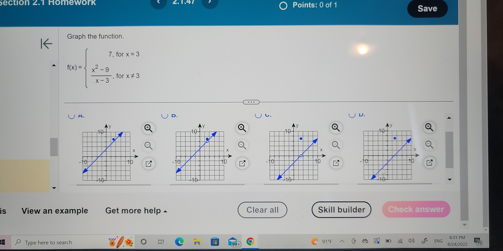 ection 2.1 Homework 2.1.4 Points: 0 of 1 
Save 
Graph the function.
f(x)=beginarrayl 7,forx=3 frac x^(2-9)x-3,forx!= 3endarray.
A. 
D. 
U. 
is View an example Get more help ▲ Clear all Skill builder Check answer 
Type here to search 91°F 6:31 PM 
8/24/202