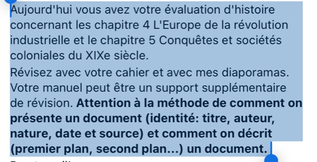 Aujourd'hui vous avez votre évaluation d'histoire 
concernant les chapitre 4 L'Europe de la révolution 
industrielle et le chapitre 5 Conquêtes et sociétés 
coloniales du XIXe siècle. 
Révisez avec votre cahier et avec mes diaporamas. 
Votre manuel peut être un support supplémentaire 
de révision. Attention à la méthode de comment on 
présente un document (identité: titre, auteur, 
nature, date et source) et comment on décrit 
(premier plan, second plan...) un document.