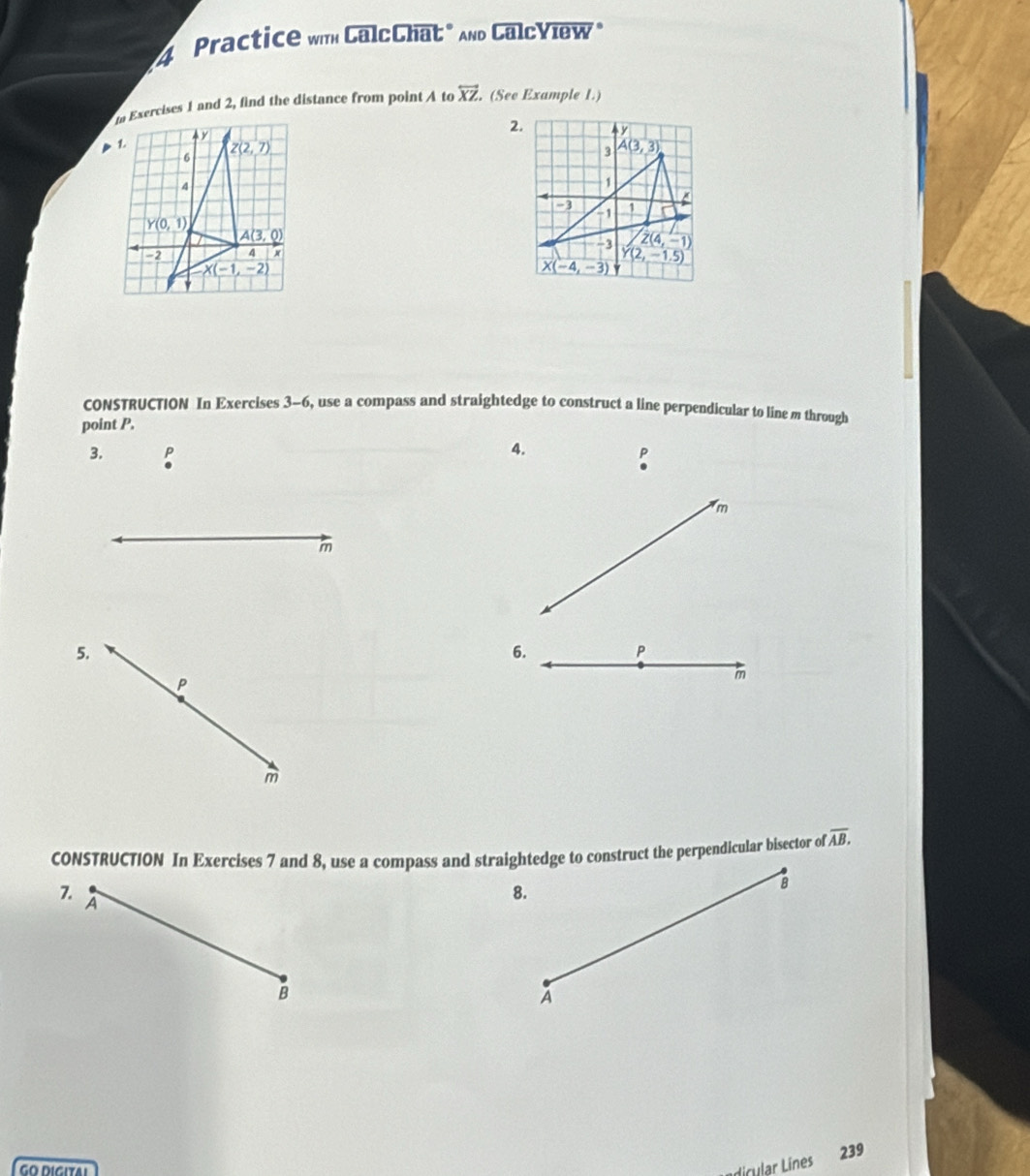 Practice wih CalcChat" And CalcView"
n Exercises 1 and 2, find the distance from point A to overleftrightarrow XZ (See Example 1.)
2. y
3 A(3,3)
1
-3 1
-1
-3
Z(4,-1)
Y(2,-1.5)
X(-4,-3)
CONSTRUCTION In Exercises 3-6, use a compass and straightedge to construct a line perpendicular to line m through
point P.
3.
4.
P
m
m
5.
6.
P
P
m
m
CONSTRUCTION In Exercises 7 and 8, use a compass and straightedge to construct the perpendicular bisector of overline AB.
7.
A
8.
B
B
A
dicular Lines
239