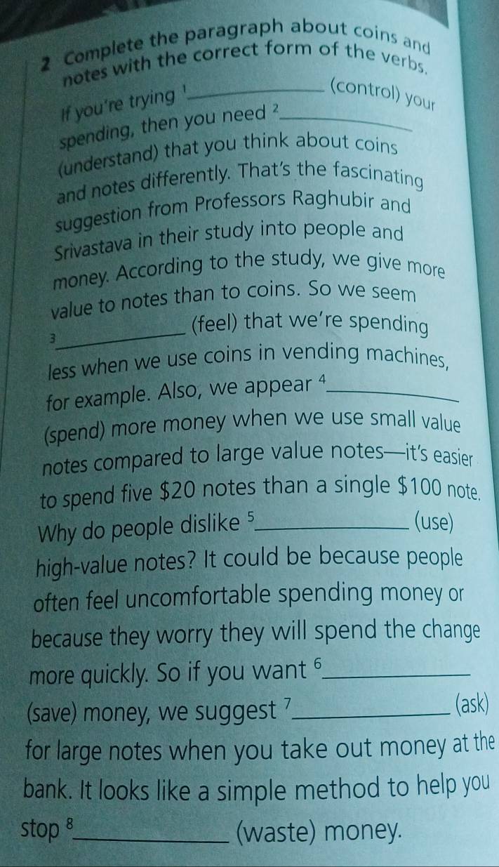 Complete the paragraph about coins and 
notes with the correct form of the verbs. 
If you're trying '_ 
_(control) your 
spending, then you need 
(understand) that you think about coins 
and notes differently. That's the fascinating 
suggestion from Professors Raghubir and 
Srivastava in their study into people and 
money. According to the study, we give more 
value to notes than to coins. So we seem 
_ 
3 
(feel) that we’re spending 
less when we use coins in vending machines, 
for example. Also, we appear 4 _ 
(spend) more money when we use small value 
notes compared to large value notes—it’s easier 
to spend five $20 notes than a single $100 note. 
Why do people dislike ?_ 
(use) 
high-value notes? It could be because people 
often feel uncomfortable spending money or 
because they worry they will spend the change 
more quickly. So if you want _ 
(save) money, we suggest 7 _ 
(ask) 
for large notes when you take out money at the 
bank. It looks like a simple method to help you 
stop _(waste) money.