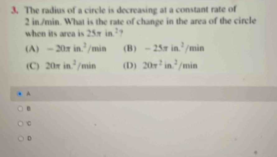 The radius of a circle is decreasing at a constant rate of
2 in/min. What is the rate of change in the area of the circle
when its area is 25π in^2 ,
(A) -20π in.^2/min (B) -25π in.^2/min
(C) : 20π in^2/min (D) 20π^2in^2/min
A
B
C
D