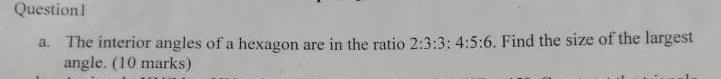 The interior angles of a hexagon are in the ratio 2:3:3:4:5:6. Find the size of the largest 
angle. (10 marks)